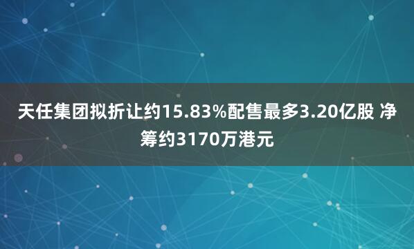 天任集团拟折让约15.83%配售最多3.20亿股 净筹约3170万港元