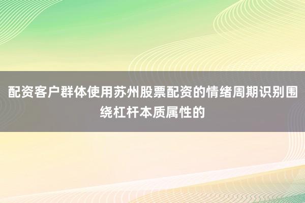 配资客户群体使用苏州股票配资的情绪周期识别围绕杠杆本质属性的