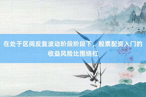 在处于区间反复波动阶段阶段下，股票配资入门的收益风险比围绕杠
