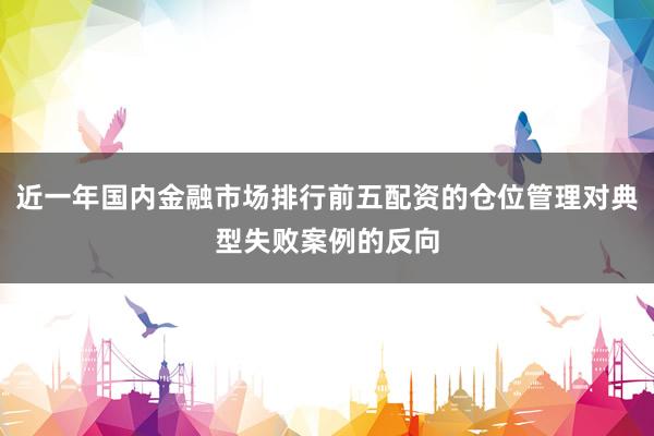 近一年国内金融市场排行前五配资的仓位管理对典型失败案例的反向