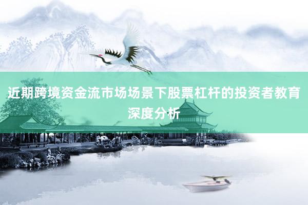 近期跨境资金流市场场景下股票杠杆的投资者教育深度分析
