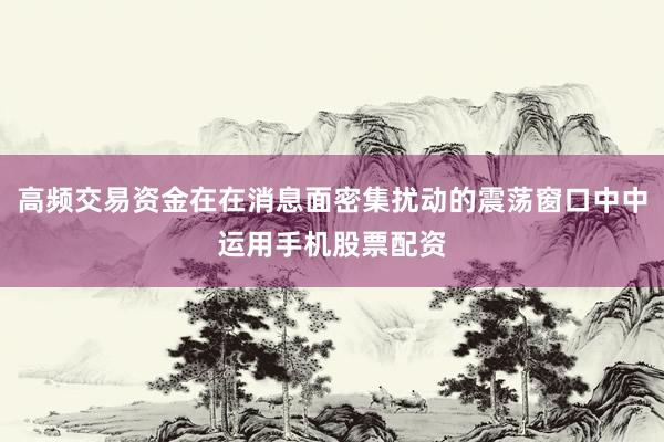 高频交易资金在在消息面密集扰动的震荡窗口中中运用手机股票配资