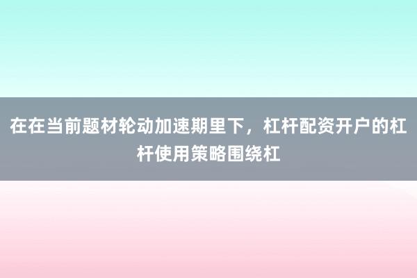 在在当前题材轮动加速期里下，杠杆配资开户的杠杆使用策略围绕杠