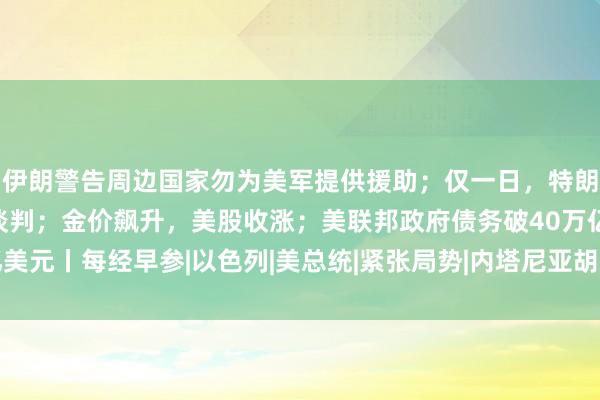 伊朗警告周边国家勿为美军提供援助；仅一日，特朗普改口：可能恢复与伊谈判；金价飙升，美股收涨；美联邦政府债务破40万亿美元丨每经早参|以色列|美总统|紧张局势|内塔尼亚胡|唐纳·川普|唐纳德·特朗普