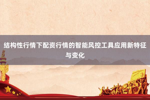 结构性行情下配资行情的智能风控工具应用新特征与变化