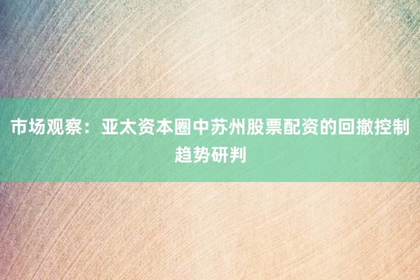 市场观察:亚太资本圈中苏州股票配资的回撤控制趋势研判