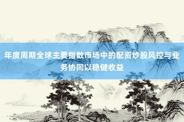 年度周期全球主要指数市场中的配资炒股风控与业务协同以稳健收益