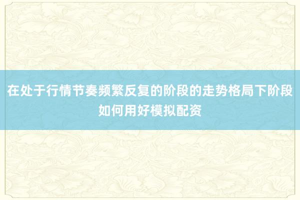 在处于行情节奏频繁反复的阶段的走势格局下阶段如何用好模拟配资