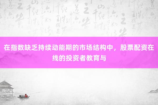 在指数缺乏持续动能期的市场结构中，股票配资在线的投资者教育与