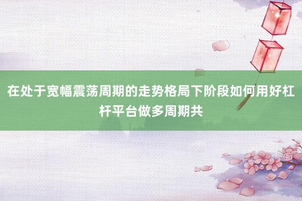 在处于宽幅震荡周期的走势格局下阶段如何用好杠杆平台做多周期共