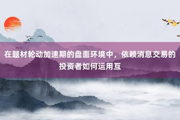 在题材轮动加速期的盘面环境中，依赖消息交易的投资者如何运用互