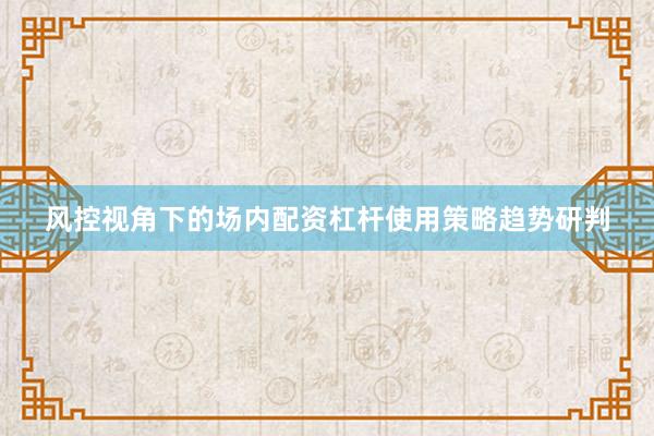 风控视角下的场内配资杠杆使用策略趋势研判