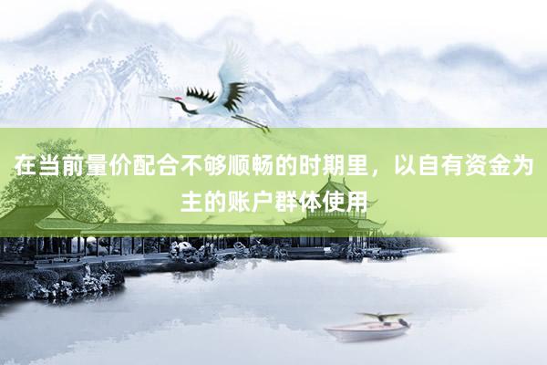 在当前量价配合不够顺畅的时期里,以自有资金为主的账户群体使用
