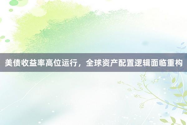 美债收益率高位运行，全球资产配置逻辑面临重构