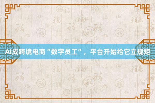 AI成跨境电商“数字员工”，平台开始给它立规矩
