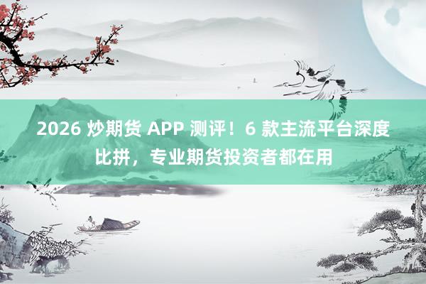 2026 炒期货 APP 测评！6 款主流平台深度比拼，专业期货投资者都在用