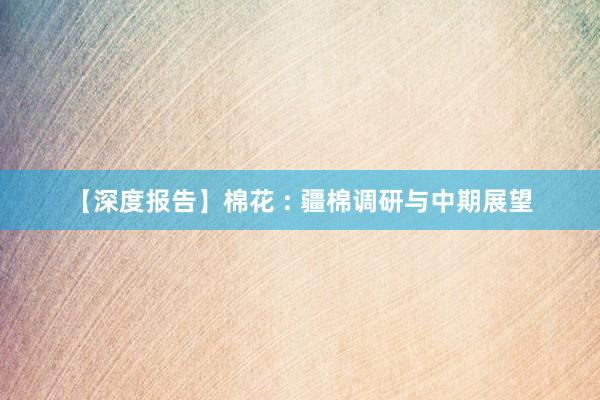 【深度报告】棉花 : 疆棉调研与中期展望