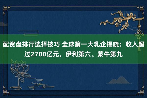 配资盘排行选择技巧 全球第一大乳企揭晓：收入超过2700亿元，伊利第六、蒙牛第九