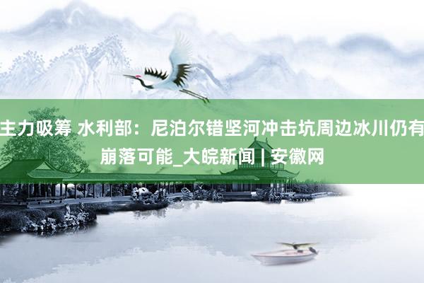 主力吸筹 水利部：尼泊尔错坚河冲击坑周边冰川仍有崩落可能_大皖新闻 | 安徽网