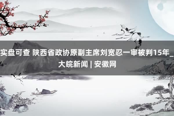 实盘可查 陕西省政协原副主席刘宽忍一审被判15年_大皖新闻 | 安徽网