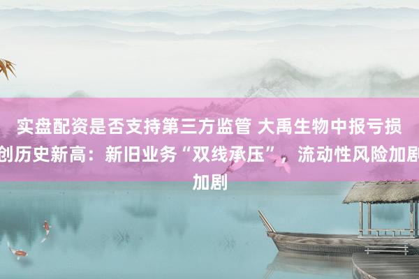 实盘配资是否支持第三方监管 大禹生物中报亏损创历史新高：新旧业务“双线承压”，流动性风险加剧