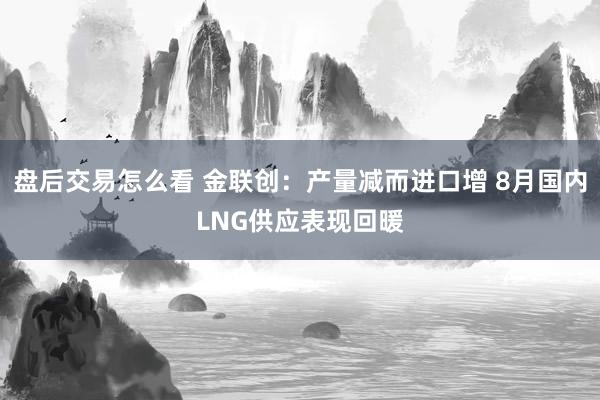 盘后交易怎么看 金联创:产量减而进口增 8月国内LNG供应表现回暖