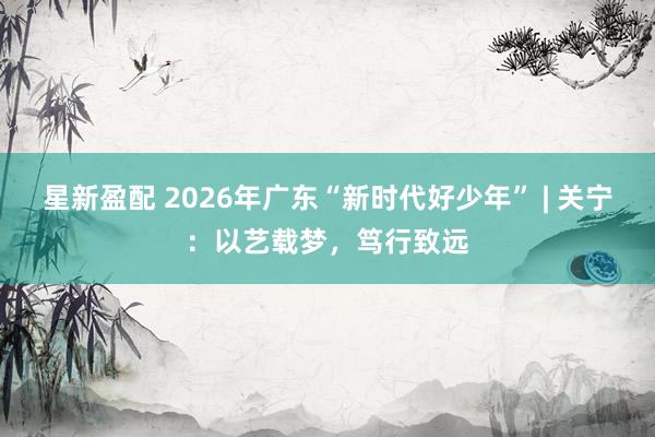 星新盈配 2026年广东“新时代好少年” | 关宁：以艺载梦，笃行致远