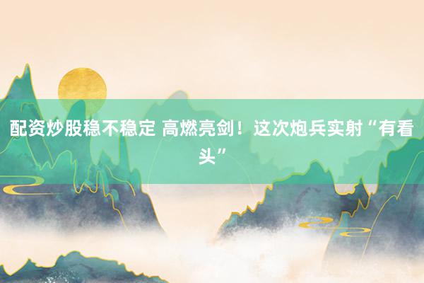 配资炒股稳不稳定 高燃亮剑！这次炮兵实射“有看头”