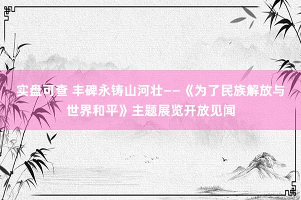 实盘可查 丰碑永铸山河壮——《为了民族解放与世界和平》主题展览开放见闻