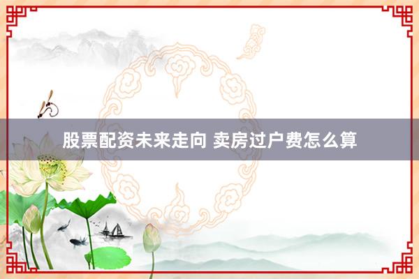 股票配资未来走向 卖房过户费怎么算