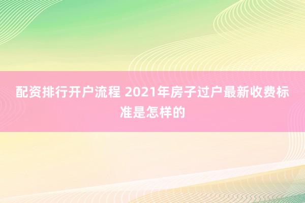配资排行开户流程 2021年房子过户最新收费标准是怎样的
