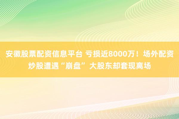 安徽股票配资信息平台 亏损近8000万！场外配资炒股遭遇“崩盘” 大股东却套现离场