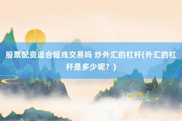 股票配资适合短线交易吗 炒外汇的杠杆(外汇的杠杆是多少呢？)