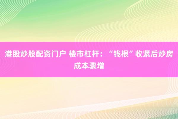 港股炒股配资门户 楼市杠杆：“钱根”收紧后炒房成本骤增