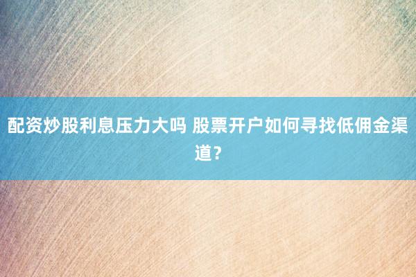 配资炒股利息压力大吗 股票开户如何寻找低佣金渠道？