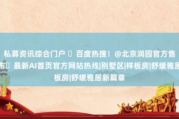 私募资讯综合门户 ⚡百度热搜!@北京润园官方售楼处发布㊤最新AI首页官方网站热线|别墅区|样板房|舒缓雅居新篇章