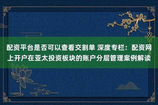配资平台是否可以查看交割单 深度专栏：配资网上开户在亚太投资板块的账户分层管理案例解读
