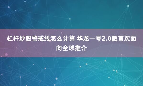 杠杆炒股警戒线怎么计算 华龙一号2.0版首次面向全球推介