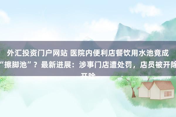 外汇投资门户网站 医院内便利店餐饮用水池竟成“擦脚池”？最新进展：涉事门店遭处罚，店员被开除