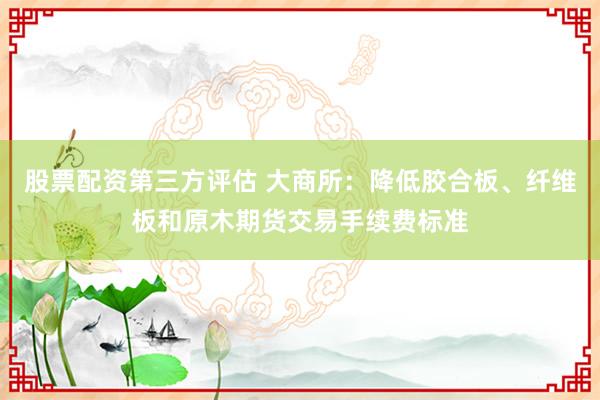股票配资第三方评估 大商所：降低胶合板、纤维板和原木期货交易手续费标准