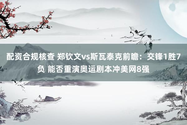 配资合规核查 郑钦文vs斯瓦泰克前瞻：交锋1胜7负 能否重演奥运剧本冲美网8强