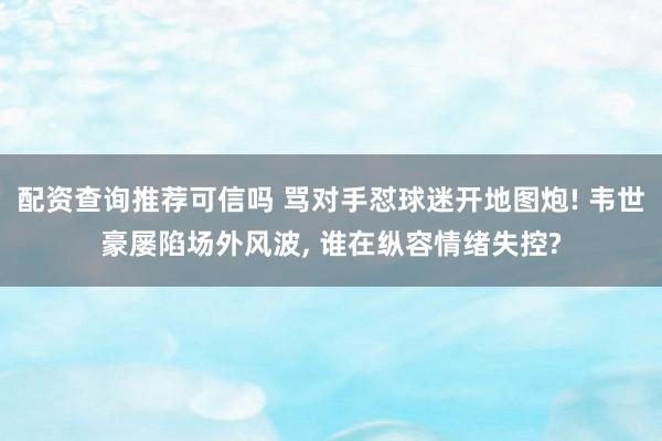 配资查询推荐可信吗 骂对手怼球迷开地图炮! 韦世豪屡陷场外风波, 谁在纵容情绪失控?