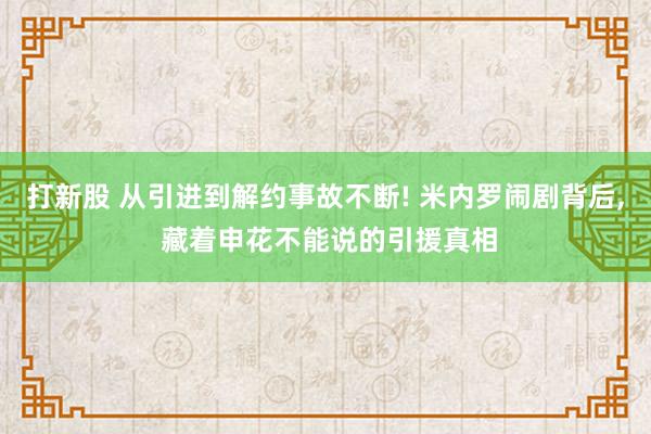 打新股 从引进到解约事故不断! 米内罗闹剧背后, 藏着申花不能说的引援真相