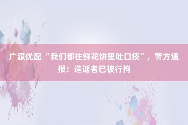 广源优配 “我们都往鲜花饼里吐口痰”，警方通报：造谣者已被行拘