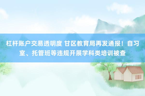 杠杆账户交易透明度 甘区教育局再发通报！自习室、托管班等违规开展学科类培训被查