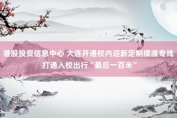 港股投资信息中心 大连开通校内迎新定制摆渡专线 打通入校出行“最后一百米”