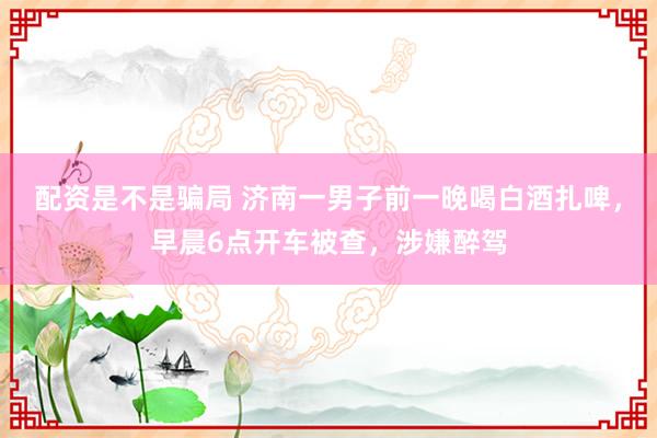 配资是不是骗局 济南一男子前一晚喝白酒扎啤，早晨6点开车被查，涉嫌醉驾