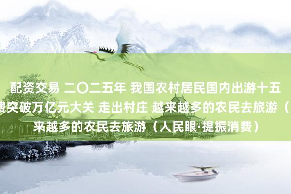 配资交易 二〇二五年 我国农村居民国内出游十五亿多人次 出游花费突破万亿元大关 走出村庄 越来越多的农民去旅游（人民眼·提振消费）