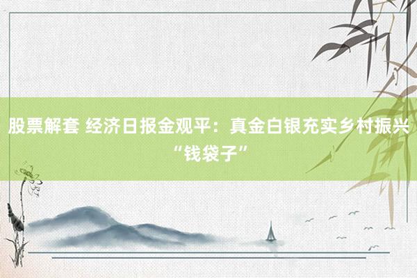 股票解套 经济日报金观平：真金白银充实乡村振兴“钱袋子”