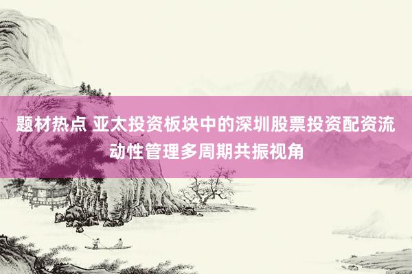 题材热点 亚太投资板块中的深圳股票投资配资流动性管理多周期共振视角